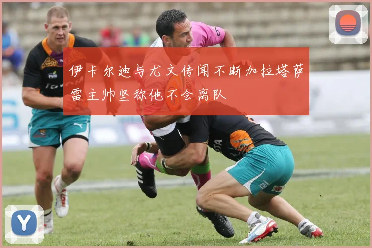 伊卡尔迪与尤文传闻不断加拉塔萨雷主帅坚称他不会离队
