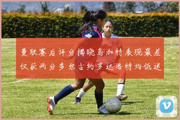 曼联赛后评分揭晓乌加特表现最差仅获两分多尔古约罗达洛特均低迷仅得四分