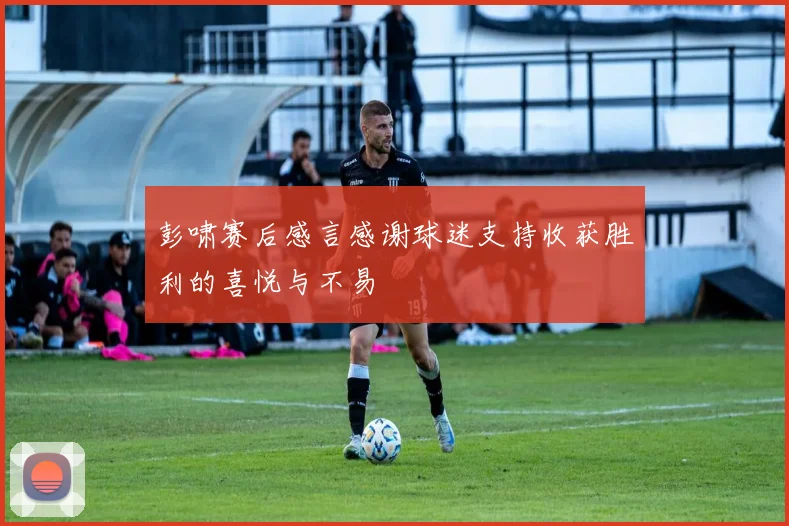 彭啸赛后感言感谢球迷支持收获胜利的喜悦与不易