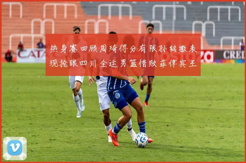 热身赛回顾周琦得分有限孙铭徽表现抢眼四川全运男篮惜败菲律宾王牌队