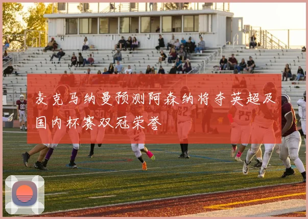 麦克马纳曼预测阿森纳将夺英超及国内杯赛双冠荣誉
