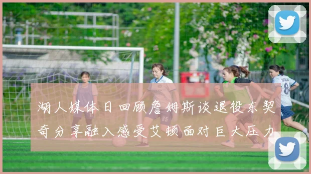 湖人媒体日回顾詹姆斯谈退役东契奇分享融入感受艾顿面对巨大压力