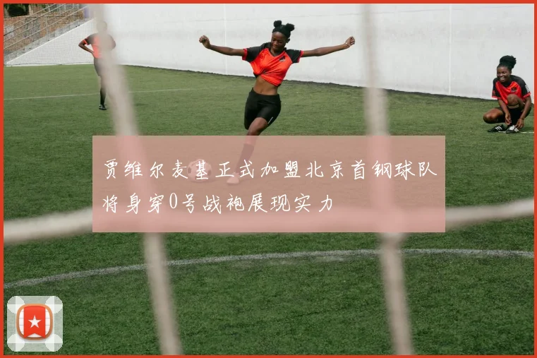 贾维尔麦基正式加盟北京首钢球队将身穿0号战袍展现实力