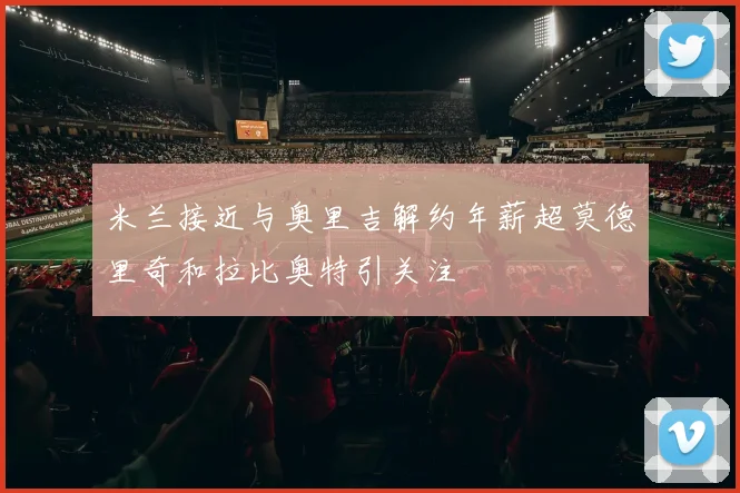 米兰接近与奥里吉解约年薪超莫德里奇和拉比奥特引关注