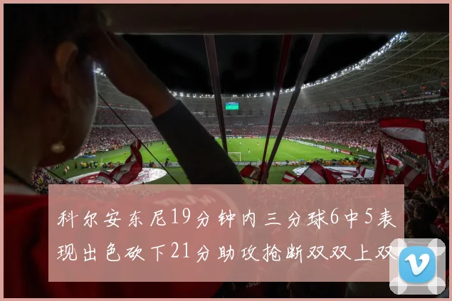 科尔安东尼19分钟内三分球6中5表现出色砍下21分助攻抢断双双上双