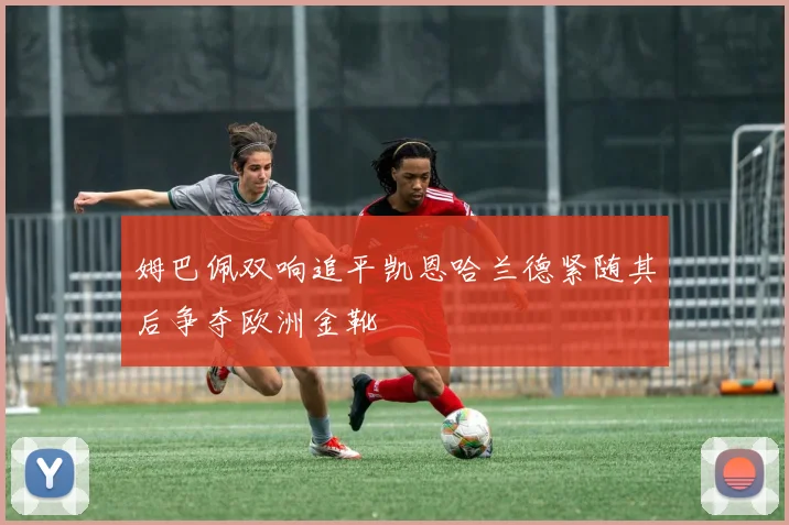 姆巴佩双响追平凯恩哈兰德紧随其后争夺欧洲金靴