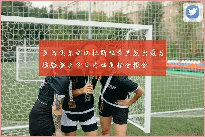 罗马俱乐部向拉斯帕多里发出最后通牒要求今日内回复转会报价