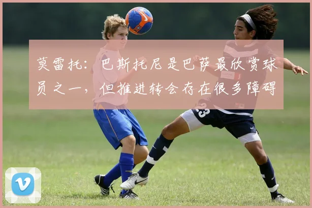 莫雷托：巴斯托尼是巴萨最欣赏球员之一，但推进转会存在很多障碍