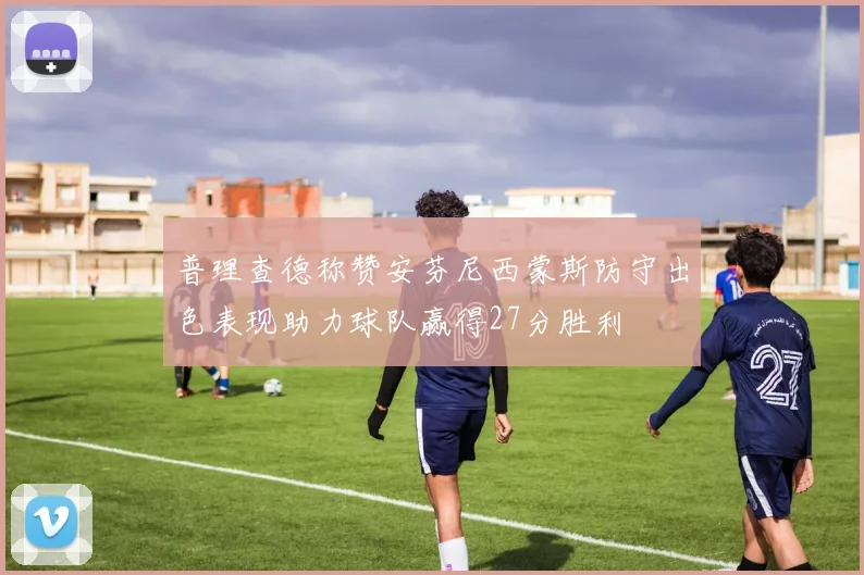 普理查德称赞安芬尼西蒙斯防守出色表现助力球队赢得27分胜利