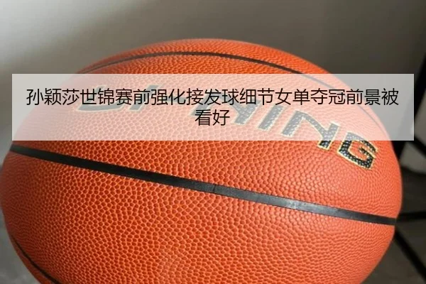 孙颖莎世锦赛前强化接发球细节女单夺冠前景被看好