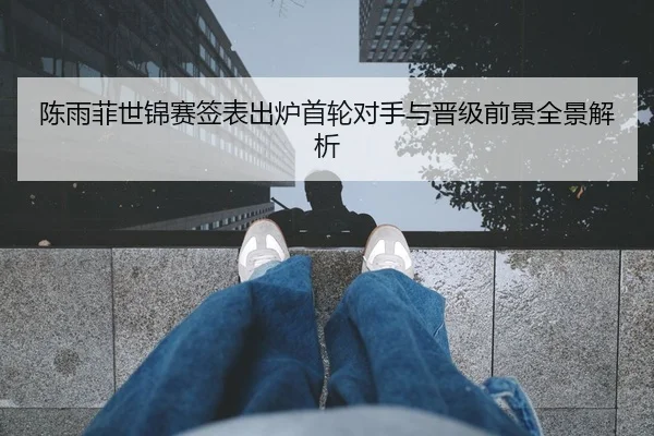 陈雨菲世锦赛签表出炉首轮对手与晋级前景全景解析